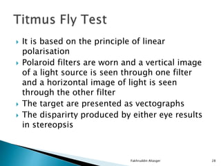  It is based on the principle of linear
polarisation
 Polaroid filters are worn and a vertical image
of a light source is seen through one filter
and a horizontal image of light is seen
through the other filter
 The target are presented as vectographs
 The disparirty produced by either eye results
in stereopsis
Fakhruddin Aliasger 28
 