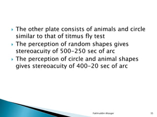  The other plate consists of animals and circle
similar to that of titmus fly test
 The perception of random shapes gives
stereoacuity of 500-250 sec of arc
 The perception of circle and animal shapes
gives stereoacuity of 400-20 sec of arc
Fakhruddin Aliasger 35
 