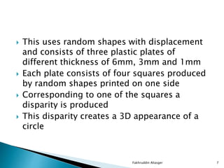  This uses random shapes with displacement
and consists of three plastic plates of
different thickness of 6mm, 3mm and 1mm
 Each plate consists of four squares produced
by random shapes printed on one side
 Corresponding to one of the squares a
disparity is produced
 This disparity creates a 3D appearance of a
circle
Fakhruddin Aliasger 7
 