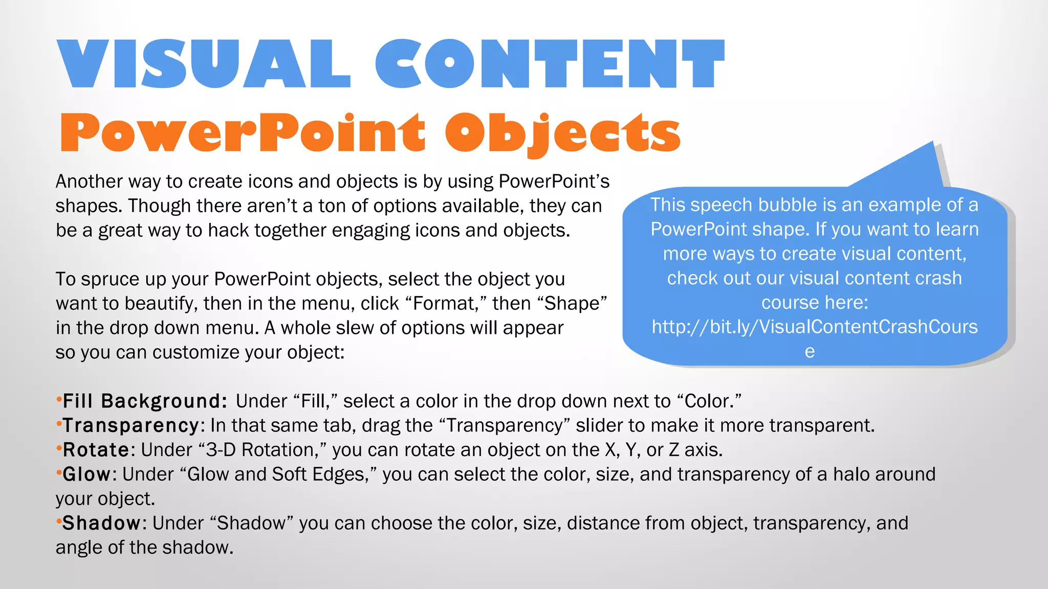 PowerPoint Objects
Another way to create icons and objects is by using PowerPoint’s
shapes. Though there aren’t a ton of options available, they can
be a great way to hack together engaging icons and objects.
To spruce up your PowerPoint objects, select the object you
want to beautify, then in the menu, click “Format,” then “Shape”
in the drop down menu. A whole slew of options will appear
so you can customize your object:
•Fill Background: Under “Fill,” select a color in the drop down next to “Color.”
•Transparency: In that same tab, drag the “Transparency” slider to make it more transparent.
•Rotate: Under “3-D Rotation,” you can rotate an object on the X, Y, or Z axis.
•Glow: Under “Glow and Soft Edges,” you can select the color, size, and transparency of a halo around
your object.
•Shadow: Under “Shadow” you can choose the color, size, distance from object, transparency, and
angle of the shadow.
VISUAL CONTENT
This speech bubble is an example of a
PowerPoint shape. If you want to learn
more ways to create visual content,
check out our visual content crash
course here:
http://bit.ly/VisualContentCrashCours
e
This speech bubble is an example of a
PowerPoint shape. If you want to learn
more ways to create visual content,
check out our visual content crash
course here:
http://bit.ly/VisualContentCrashCours
e
 