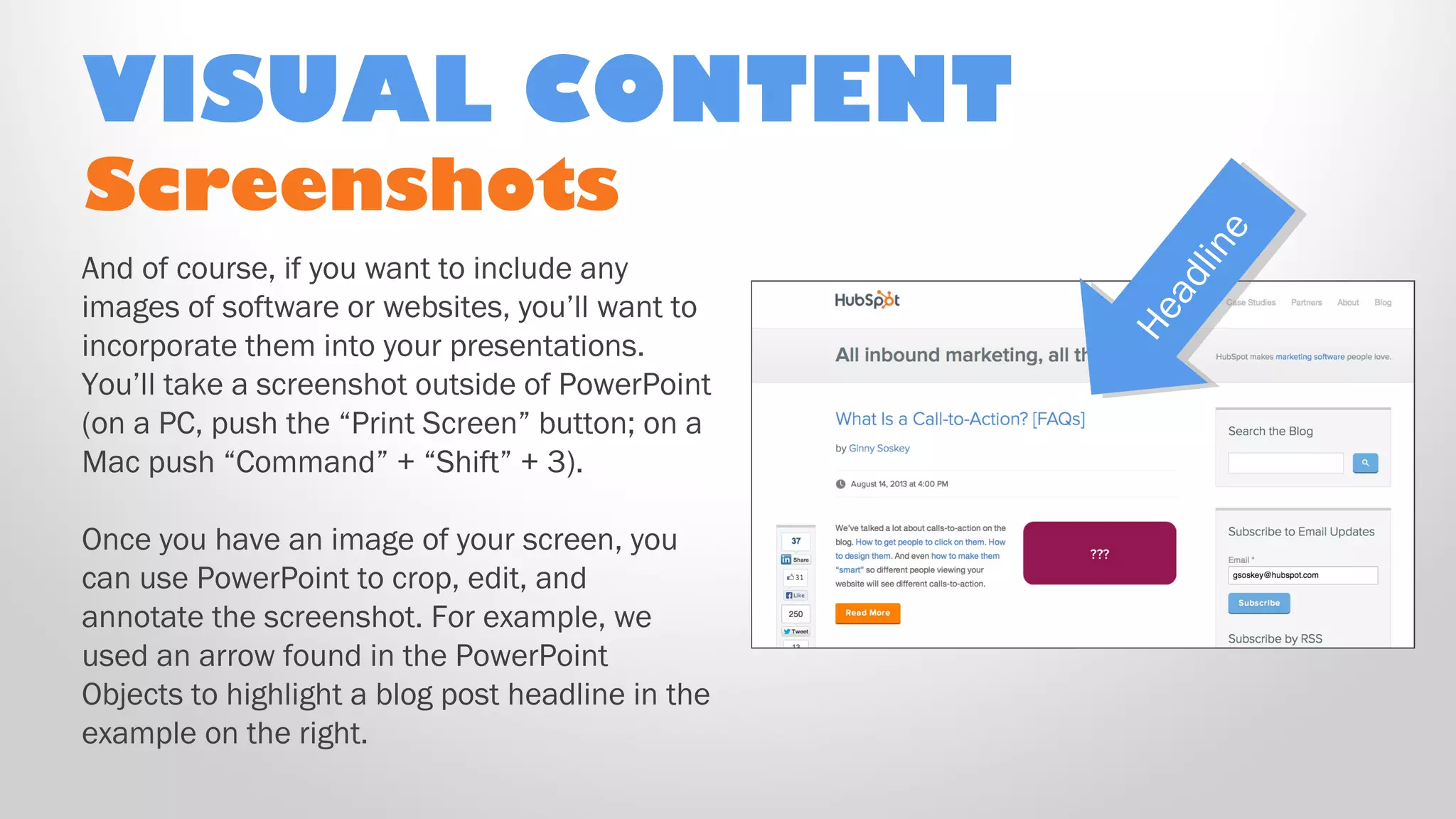 Screenshots
And of course, if you want to include any
images of software or websites, you’ll want to
incorporate them into your presentations.
You’ll take a screenshot outside of PowerPoint
(on a PC, push the “Print Screen” button; on a
Mac push “Command” + “Shift” + 3).
Once you have an image of your screen, you
can use PowerPoint to crop, edit, and
annotate the screenshot. For example, we
used an arrow found in the PowerPoint
Objects to highlight a blog post headline in the
example on the right.
VISUAL CONTENT
Headline
Headline
 