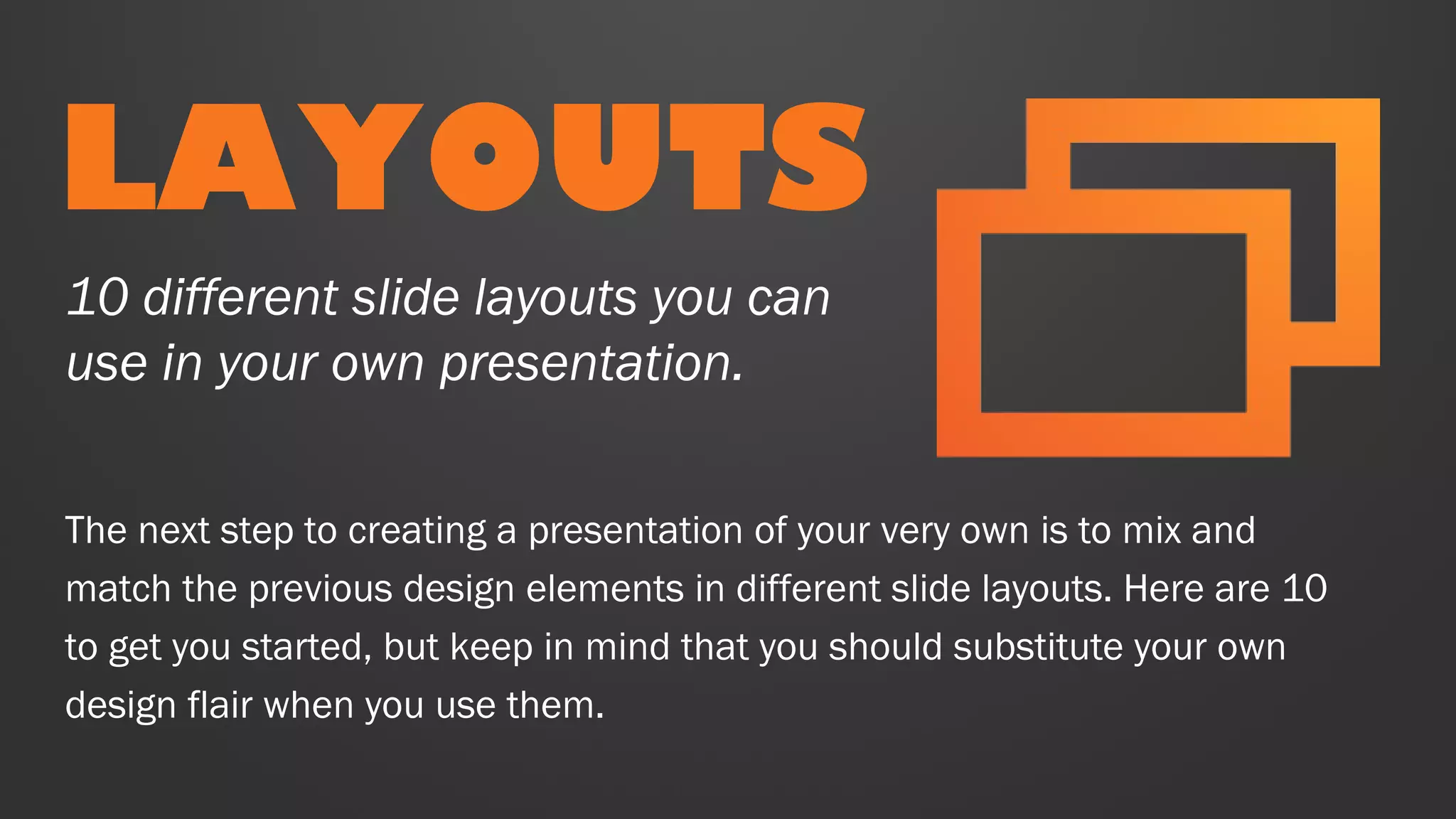 LAYOUTS
The next step to creating a presentation of your very own is to mix and
match the previous design elements in different slide layouts. Here are 10
to get you started, but keep in mind that you should substitute your own
design flair when you use them.
10 different slide layouts you can
use in your own presentation.
 