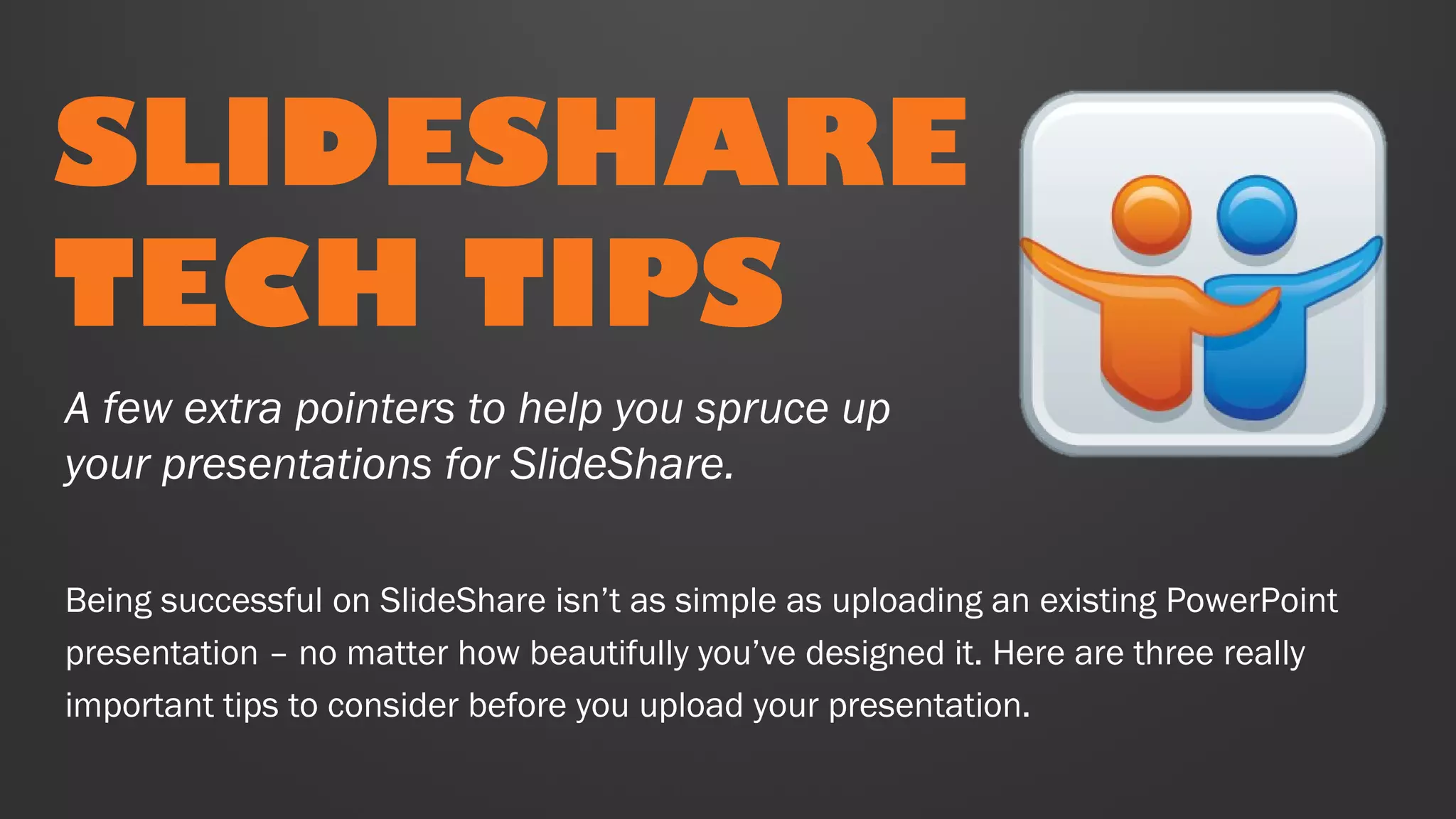 SLIDESHARE
TECH TIPS
Being successful on SlideShare isn’t as simple as uploading an existing PowerPoint
presentation – no matter how beautifully you’ve designed it. Here are three really
important tips to consider before you upload your presentation.
A few extra pointers to help you spruce up
your presentations for SlideShare.
 