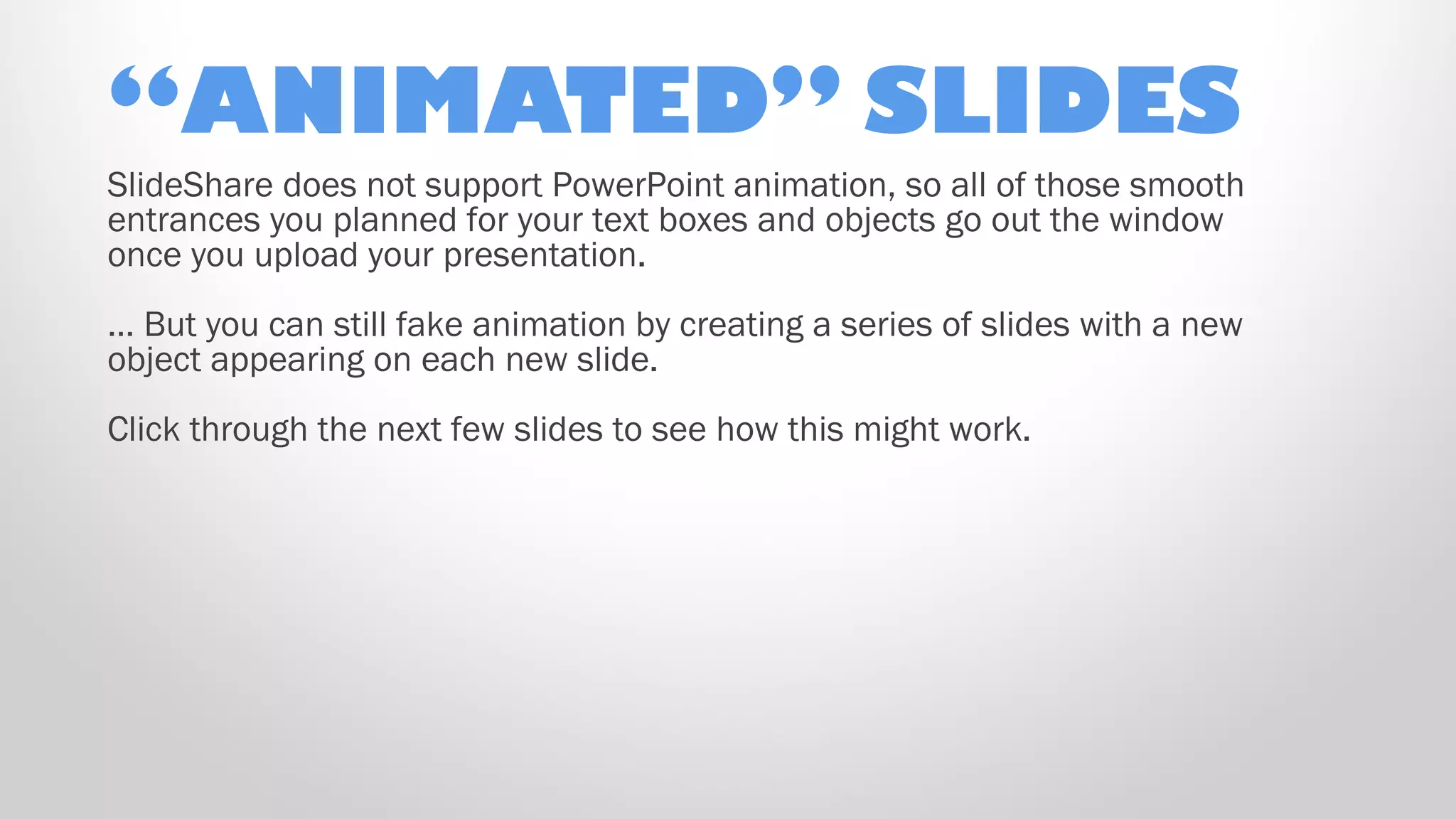 “ANIMATED” SLIDES
SlideShare does not support PowerPoint animation, so all of those smooth
entrances you planned for your text boxes and objects go out the window
once you upload your presentation.
… But you can still fake animation by creating a series of slides with a new
object appearing on each new slide.
Click through the next few slides to see how this might work.
 
