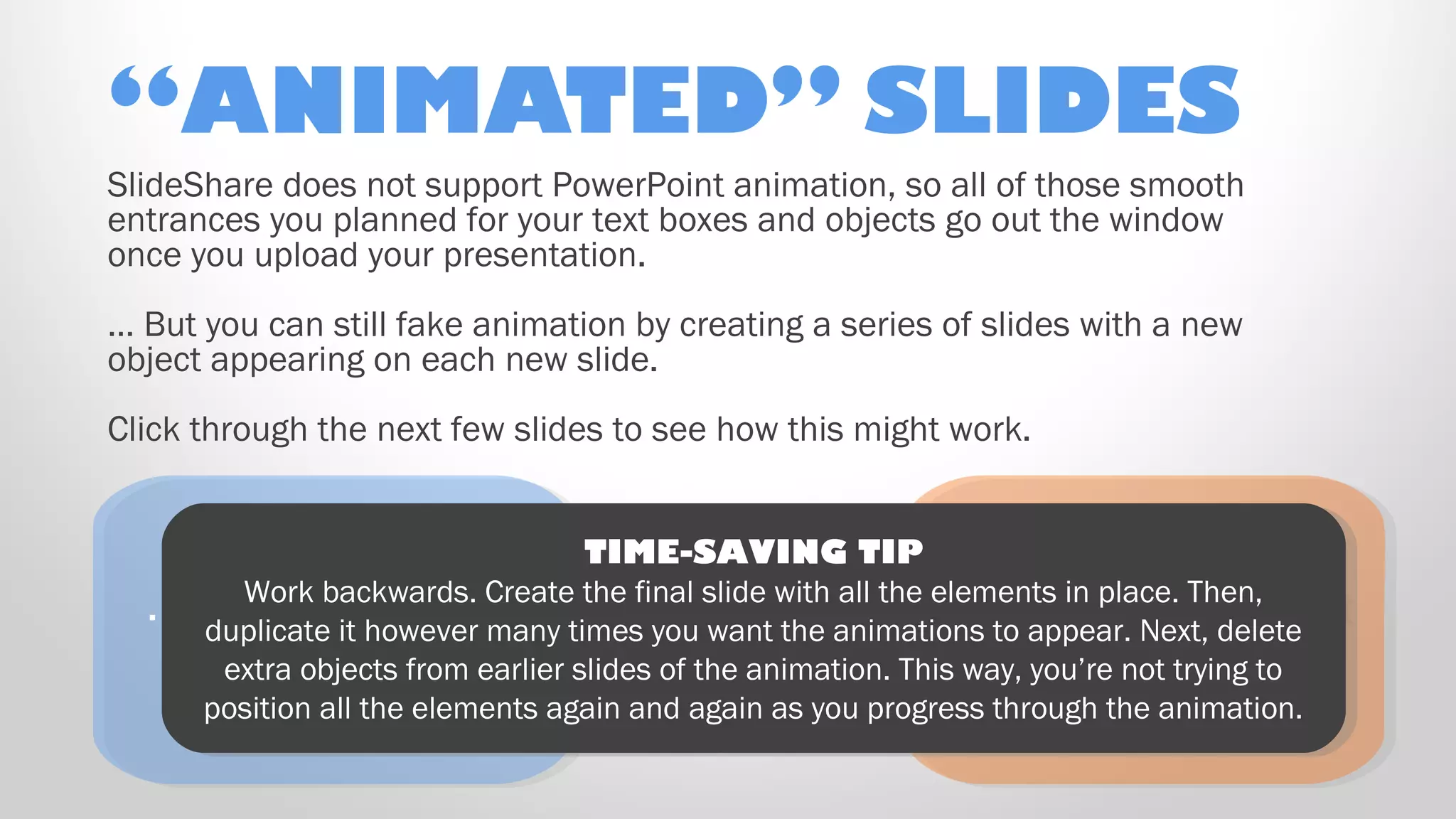 “ANIMATED” SLIDES
Ooooh! Here’s a
new object that just
“appeared” on
the right!
Ooooh! Here’s a
new object that just
“appeared” on
the right!
… And another, on
the left!
… And another, on
the left!
TIME-SAVING TIP
Work backwards. Create the final slide with all the elements in place. Then,
duplicate it however many times you want the animations to appear. Next, delete
extra objects from earlier slides of the animation. This way, you’re not trying to
position all the elements again and again as you progress through the animation.
TIME-SAVING TIP
Work backwards. Create the final slide with all the elements in place. Then,
duplicate it however many times you want the animations to appear. Next, delete
extra objects from earlier slides of the animation. This way, you’re not trying to
position all the elements again and again as you progress through the animation.
SlideShare does not support PowerPoint animation, so all of those smooth
entrances you planned for your text boxes and objects go out the window
once you upload your presentation.
… But you can still fake animation by creating a series of slides with a new
object appearing on each new slide.
Click through the next few slides to see how this might work.
 