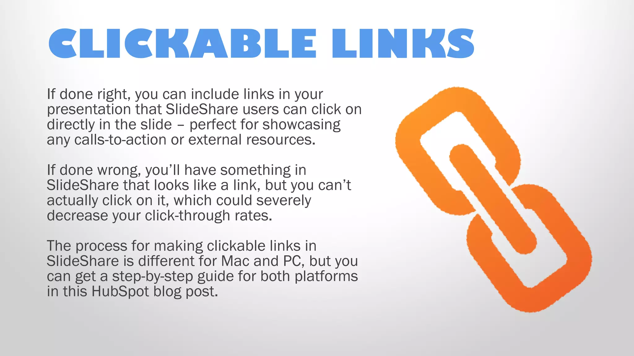 CLICKABLE LINKS
If done right, you can include links in your
presentation that SlideShare users can click on
directly in the slide – perfect for showcasing
any calls-to-action or external resources.
If done wrong, you’ll have something in
SlideShare that looks like a link, but you can’t
actually click on it, which could severely
decrease your click-through rates.
The process for making clickable links in
SlideShare is different for Mac and PC, but you
can get a step-by-step guide for both platforms
in this HubSpot blog post.
 