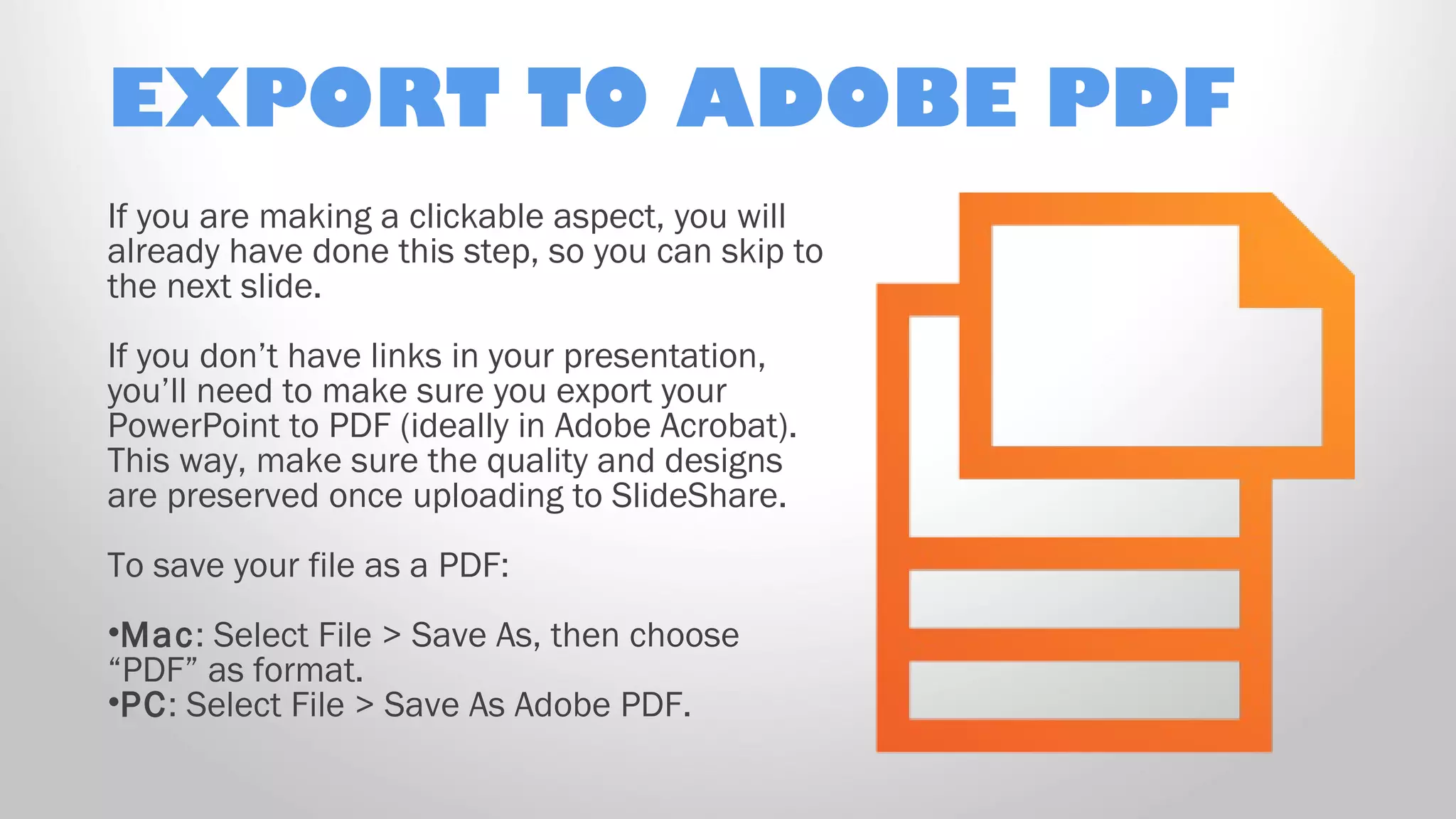 EXPORT TO ADOBE PDF
If you are making a clickable aspect, you will
already have done this step, so you can skip to
the next slide.
If you don’t have links in your presentation,
you’ll need to make sure you export your
PowerPoint to PDF (ideally in Adobe Acrobat).
This way, make sure the quality and designs
are preserved once uploading to SlideShare.
To save your file as a PDF:
•Mac: Select File > Save As, then choose
“PDF” as format.
•PC: Select File > Save As Adobe PDF.
 