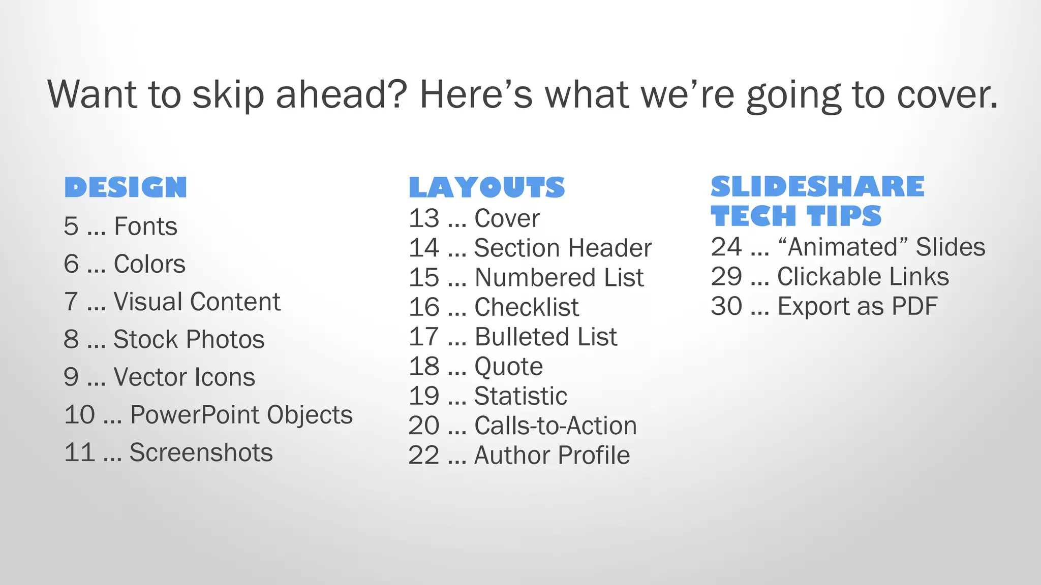 Want to skip ahead? Here’s what we’re going to cover.
DESIGN
5 … Fonts
6 … Colors
7 … Visual Content
8 … Stock Photos
9 … Vector Icons
10 … PowerPoint Objects
11 … Screenshots
LAYOUTS
13 … Cover
14 … Section Header
15 … Numbered List
16 … Checklist
17 … Bulleted List
18 … Quote
19 … Statistic
20 … Calls-to-Action
22 … Author Profile
SLIDESHARE
TECH TIPS
24 … “Animated” Slides
29 … Clickable Links
30 … Export as PDF
 