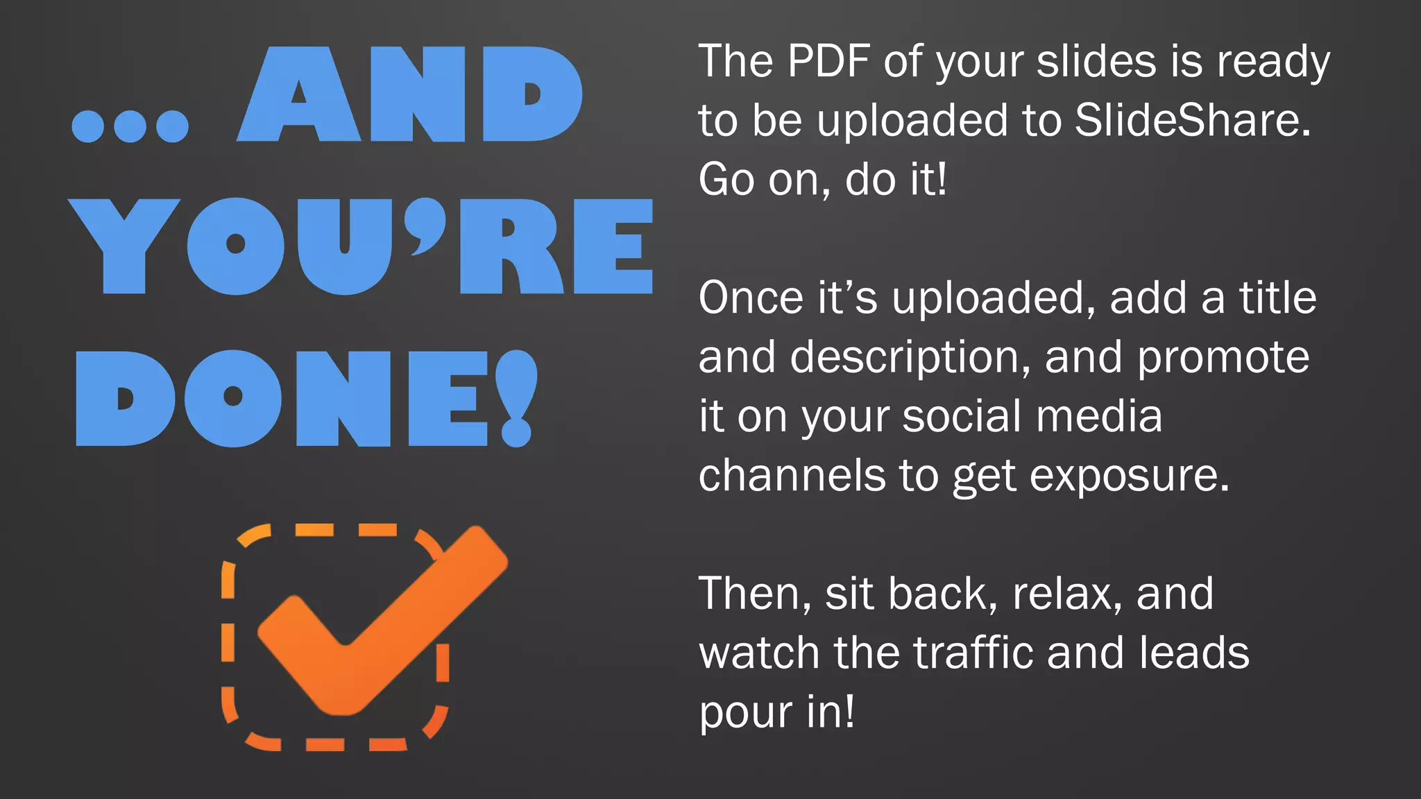 The PDF of your slides is ready
to be uploaded to SlideShare.
Go on, do it!
Once it’s uploaded, add a title
and description, and promote
it on your social media
channels to get exposure.
Then, sit back, relax, and
watch the traffic and leads
pour in!
… AND
YOU’RE
DONE!
 