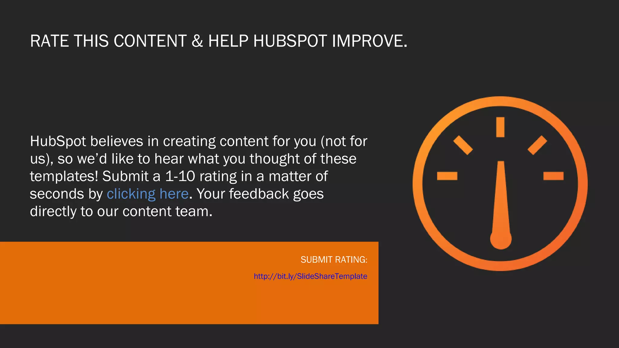 RATE THIS CONTENT & HELP HUBSPOT IMPROVE.
HubSpot believes in creating content for you (not for
us), so we’d like to hear what you thought of these
templates! Submit a 1-10 rating in a matter of
seconds by clicking here. Your feedback goes
directly to our content team.
SUBMIT RATING:
http://bit.ly/SlideShareTemplate
 