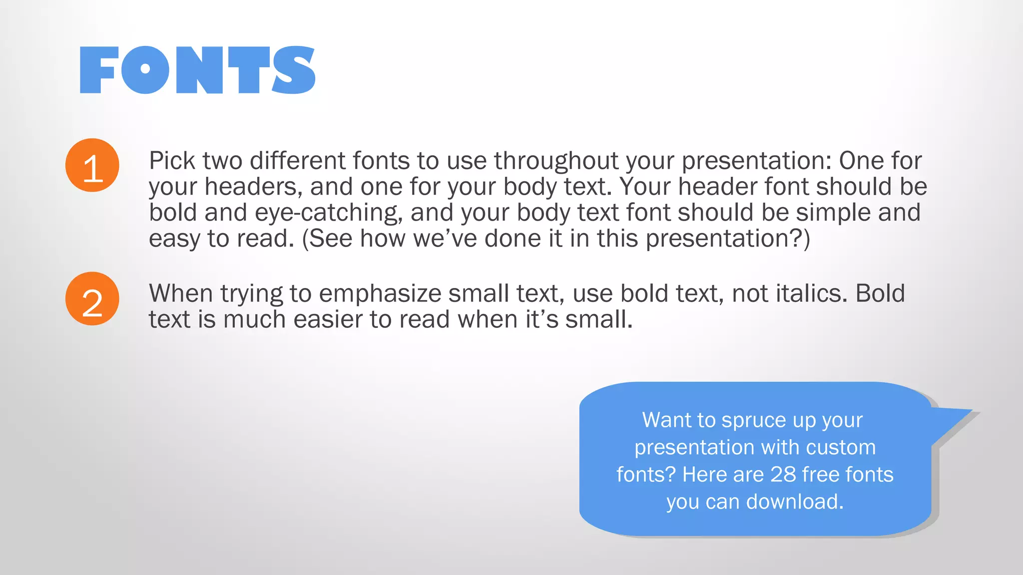 FONTS
Pick two different fonts to use throughout your presentation: One for
your headers, and one for your body text. Your header font should be
bold and eye-catching, and your body text font should be simple and
easy to read. (See how we’ve done it in this presentation?)
1
2 When trying to emphasize small text, use bold text, not italics. Bold
text is much easier to read when it’s small.
Want to spruce up your
presentation with custom
fonts? Here are 28 free fonts
you can download.
Want to spruce up your
presentation with custom
fonts? Here are 28 free fonts
you can download.
 