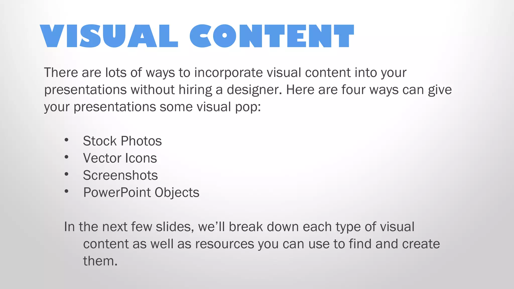 VISUAL CONTENT
There are lots of ways to incorporate visual content into your
presentations without hiring a designer. Here are four ways can give
your presentations some visual pop:
• Stock Photos
• Vector Icons
• Screenshots
• PowerPoint Objects
In the next few slides, we’ll break down each type of visual
content as well as resources you can use to find and create
them.
 