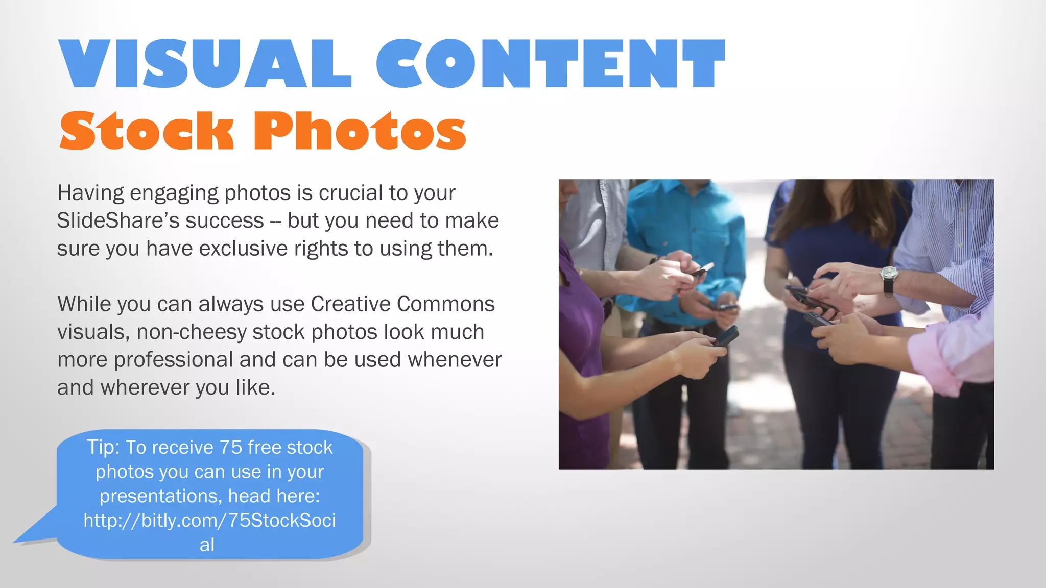 Stock Photos
Having engaging photos is crucial to your
SlideShare’s success -- but you need to make
sure you have exclusive rights to using them.
While you can always use Creative Commons
visuals, non-cheesy stock photos look much
more professional and can be used whenever
and wherever you like.
VISUAL CONTENT
Tip: To receive 75 free stock
photos you can use in your
presentations, head here:
http://bitly.com/75StockSoci
al
Tip: To receive 75 free stock
photos you can use in your
presentations, head here:
http://bitly.com/75StockSoci
al
 
