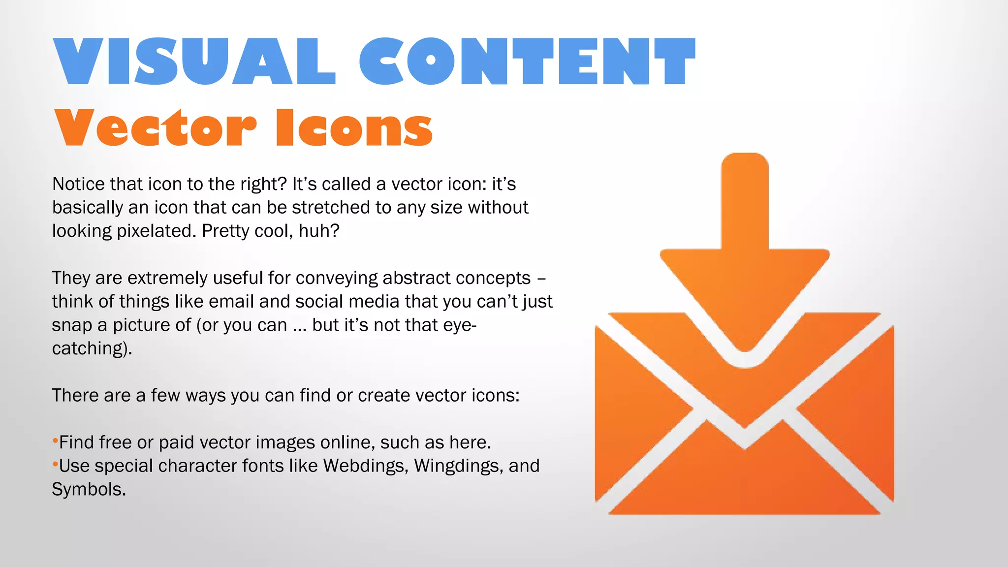 Vector Icons
Notice that icon to the right? It’s called a vector icon: it’s
basically an icon that can be stretched to any size without
looking pixelated. Pretty cool, huh?
They are extremely useful for conveying abstract concepts –
think of things like email and social media that you can’t just
snap a picture of (or you can … but it’s not that eye-
catching).
There are a few ways you can find or create vector icons:
•Find free or paid vector images online, such as here.
•Use special character fonts like Webdings, Wingdings, and
Symbols.
VISUAL CONTENT
 