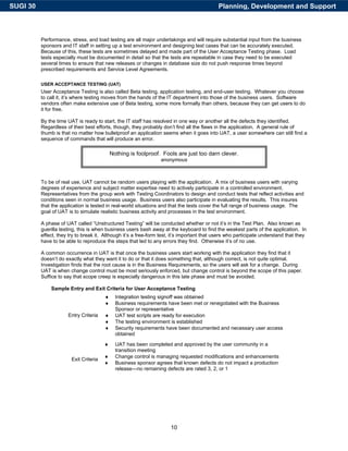SUGI 30                                                                                     Planning, Development and Support



          Performance, stress, and load testing are all major undertakings and will require substantial input from the business
          sponsors and IT staff in setting up a test environment and designing test cases that can be accurately executed.
          Because of this, these tests are sometimes delayed and made part of the User Acceptance Testing phase. Load
          tests especially must be documented in detail so that the tests are repeatable in case they need to be executed
          several times to ensure that new releases or changes in database size do not push response times beyond
          prescribed requirements and Service Level Agreements.

          USER ACCEPTANCE TESTING (UAT)
          User Acceptance Testing is also called Beta testing, application testing, and end-user testing. Whatever you choose
          to call it, it’s where testing moves from the hands of the IT department into those of the business users. Software
          vendors often make extensive use of Beta testing, some more formally than others, because they can get users to do
          it for free.

          By the time UAT is ready to start, the IT staff has resolved in one way or another all the defects they identified.
          Regardless of their best efforts, though, they probably don’t find all the flaws in the application. A general rule of
          thumb is that no matter how bulletproof an application seems when it goes into UAT, a user somewhere can still find a
          sequence of commands that will produce an error.

                                            Nothing is foolproof. Fools are just too darn clever.
                                                                  anonymous



          To be of real use, UAT cannot be random users playing with the application. A mix of business users with varying
          degrees of experience and subject matter expertise need to actively participate in a controlled environment.
          Representatives from the group work with Testing Coordinators to design and conduct tests that reflect activities and
          conditions seen in normal business usage. Business users also participate in evaluating the results. This insures
          that the application is tested in real-world situations and that the tests cover the full range of business usage. The
          goal of UAT is to simulate realistic business activity and processes in the test environment.

          A phase of UAT called “Unstructured Testing” will be conducted whether or not it’s in the Test Plan. Also known as
          guerilla testing, this is when business users bash away at the keyboard to find the weakest parts of the application. In
          effect, they try to break it. Although it’s a free-form test, it’s important that users who participate understand that they
          have to be able to reproduce the steps that led to any errors they find. Otherwise it’s of no use.

          A common occurrence in UAT is that once the business users start working with the application they find that it
          doesn’t do exactly what they want it to do or that it does something that, although correct, is not quite optimal.
          Investigation finds that the root cause is in the Business Requirements, so the users will ask for a change. During
          UAT is when change control must be most seriously enforced, but change control is beyond the scope of this paper.
          Suffice to say that scope creep is especially dangerous in this late phase and must be avoided.

              Sample Entry and Exit Criteria for User Acceptance Testing
                                        ♦     Integration testing signoff was obtained
                                        ♦     Business requirements have been met or renegotiated with the Business
                                              Sponsor or representative
                      Entry Criteria    ♦     UAT test scripts are ready for execution
                                        ♦     The testing environment is established
                                        ♦     Security requirements have been documented and necessary user access
                                              obtained

                                        ♦     UAT has been completed and approved by the user community in a
                                              transition meeting
                                        ♦     Change control is managing requested modifications and enhancements
                        Exit Criteria
                                        ♦     Business sponsor agrees that known defects do not impact a production
                                              release—no remaining defects are rated 3, 2, or 1




                                                                      10
 