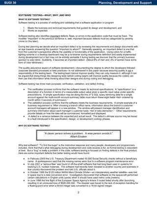 SUGI 30                                                                                     Planning, Development and Support


          SOFTWARE TESTING—WHAT, WHY, AND WHO
          WHAT IS SOFTWARE TESTING?
          Software testing is a process of verifying and validating that a software application or program

              1.   Meets the business and technical requirements that guided its design and development, and
              2.   Works as expected.

          Software testing also identifies important defects, flaws, or errors in the application code that must be fixed. The
          modifier “important” in the previous sentence is, well, important because defects must be categorized by severity
          (more on this later).

          During test planning we decide what an important defect is by reviewing the requirements and design documents with
          an eye towards answering the question “Important to whom?” Generally speaking, an important defect is one that
          from the customer’s perspective affects the usability or functionality of the application. Using colors for a traffic
          lighting scheme in a desktop dashboard may be a no-brainer during requirements definition and easily implemented
          during development but in fact may not be entirely workable if during testing we discover that the primary business
          sponsor is color blind. Suddenly, it becomes an important defect. (About 8% of men and .4% of women have some
          form of color blindness.)

          The quality assurance aspect of software development—documenting the degree to which the developers followed
          corporate standard processes or best practices—is not addressed in this paper because assuring quality is not a
          responsibility of the testing team. The testing team cannot improve quality; they can only measure it, although it can
          be argued that doing things like designing tests before coding begins will improve quality because the coders can
          then use that information while thinking about their designs and during coding and debugging.

          Software testing has three main purposes: verification, validation, and defect finding.

              ♦    The verification process confirms that the software meets its technical specifications. A “specification” is a
                   description of a function in terms of a measurable output value given a specific input value under specific
                   preconditions. A simple specification may be along the line of “a SQL query retrieving data for a single
                   account against the multi-month account-summary table must return these eight fields <list> ordered by
                   month within 3 seconds of submission.”
              ♦    The validation process confirms that the software meets the business requirements. A simple example of a
                   business requirement is “After choosing a branch office name, information about the branch’s customer
                   account managers will appear in a new window. The window will present manager identification and
                   summary information about each manager’s customer base: <list of data elements>.” Other requirements
                   provide details on how the data will be summarized, formatted and displayed.
              ♦     A defect is a variance between the expected and actual result. The defect’s ultimate source may be traced
                   to a fault introduced in the specification, design, or development (coding) phases.

          WHY DO SOFTWARE TESTING?


                                    “A clever person solves a problem. A wise person avoids it.”
                                                           Albert Einstein


          Why test software? “To find the bugs!” is the instinctive response and many people, developers and programmers
          included, think that that’s what debugging during development and code reviews is for, so formal testing is redundant
          at best. But a “bug” is really a problem in the code; software testing is focused on finding defects in the final product.
          Here are some important defects that better testing would have found.

              ♦    In February 2003 the U.S. Treasury Department mailed 50,000 Social Security checks without a beneficiary
                   name. A spokesperson said that the missing names were due to a software program maintenance error.
              ♦    In July 2001 a “serious flaw” was found in off-the-shelf software that had long been used in systems for
                   tracking U.S. nuclear materials. The software had recently been donated to another country and scientists in
                   that country discovered the problem and told U.S. officials about it.
              ♦    In October 1999 the $125 million NASA Mars Climate Orbiter—an interplanetary weather satellite—was lost
                   in space due to a data conversion error. Investigators discovered that software on the spacecraft performed
                   certain calculations in English units (yards) when it should have used metric units (meters).
              ♦    In June 1996 the first flight of the European Space Agency's Ariane 5 rocket failed shortly after launching,
                   resulting in an uninsured loss of $500,000,000. The disaster was traced to the lack of exception handling for
                   a floating-point error when a 64-bit integer was converted to a 16-bit signed integer.

                                                                      2
 