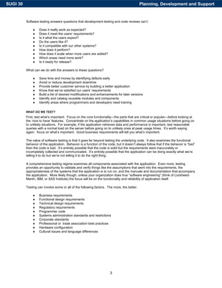 SUGI 30                                                                                     Planning, Development and Support


          Software testing answers questions that development testing and code reviews can’t.

              ♦    Does it really work as expected?
              ♦    Does it meet the users’ requirements?
              ♦    Is it what the users expect?
              ♦    Do the users like it?
              ♦    Is it compatible with our other systems?
              ♦    How does it perform?
              ♦    How does it scale when more users are added?
              ♦    Which areas need more work?
              ♦    Is it ready for release?

          What can we do with the answers to these questions?

              ♦    Save time and money by identifying defects early
              ♦    Avoid or reduce development downtime
              ♦    Provide better customer service by building a better application
              ♦    Know that we’ve satisfied our users’ requirements
              ♦    Build a list of desired modifications and enhancements for later versions
              ♦    Identify and catalog reusable modules and components
              ♦    Identify areas where programmers and developers need training

          WHAT DO WE TEST?
          First, test what’s important. Focus on the core functionality—the parts that are critical or popular—before looking at
          the ‘nice to have’ features. Concentrate on the application’s capabilities in common usage situations before going on
          to unlikely situations. For example, if the application retrieves data and performance is important, test reasonable
          queries with a normal load on the server before going on to unlikely ones at peak usage times. It’s worth saying
          again: focus on what’s important. Good business requirements will tell you what’s important.

          The value of software testing is that it goes far beyond testing the underlying code. It also examines the functional
          behavior of the application. Behavior is a function of the code, but it doesn’t always follow that if the behavior is “bad”
          then the code is bad. It’s entirely possible that the code is solid but the requirements were inaccurately or
          incompletely collected and communicated. It’s entirely possible that the application can be doing exactly what we’re
          telling it to do but we’re not telling it to do the right thing.

          A comprehensive testing regime examines all components associated with the application. Even more, testing
          provides an opportunity to validate and verify things like the assumptions that went into the requirements, the
          appropriateness of the systems that the application is to run on, and the manuals and documentation that accompany
          the application. More likely though, unless your organization does true “software engineering” (think of Lockheed-
          Martin, IBM, or SAS Institute) the focus will be on the functionality and reliability of application itself.

          Testing can involve some or all of the following factors. The more, the better.

              ♦    Business requirements
              ♦    Functional design requirements
              ♦    Technical design requirements
              ♦    Regulatory requirements
              ♦    Programmer code
              ♦    Systems administration standards and restrictions
              ♦    Corporate standards
              ♦    Professional or trade association best practices
              ♦    Hardware configuration
              ♦    Cultural issues and language differences




                                                                       3
 