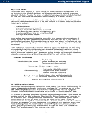 SUGI 30                                                                                    Planning, Development and Support



          WHO DOES THE TESTING?
          Software testing is not a one person job. It takes a team, but the team may be larger or smaller depending on the
          size and complexity of the application being tested. The programmer(s) who wrote the application should have a
          reduced role in the testing if possible. The concern here is that they’re already so intimately involved with the product
          and “know” that it works that they may not be able to take an unbiased look at the results of their labors.

          Testers must be cautious, curious, critical but non-judgmental, and good communicators. One part of their job is to
          ask questions that the developers might find not be able to ask themselves or are awkward, irritating, insulting or even
          threatening to the developers.

              ♦    How well does it work?
              ♦    What does it mean to you that “it works”?
              ♦    How do you know it works? What evidence do you have?
              ♦    In what ways could it seem to work but still have something wrong?
              ♦    In what ways could it seem to not work but really be working?
              ♦    What might cause it to not to work well?

          A good developer does not necessarily make a good tester and vice versa, but testers and developers do share at
          least one major trait—they itch to get their hands on the keyboard. As laudable as this may be, being in a hurry to
          start can cause important design work to be glossed over and so special, subtle situations might be missed that would
          otherwise be identified in planning. Like code reviews, test design reviews are a good sanity check and well worth the
          time and effort.

          Testers are the only IT people who will use the system as heavily an expert user on the business side. User testing
          almost invariably recruits too many novice business users because they’re available and the application must be
          usable by them. The problem is that novices don’t have the business experience that the expert users have and
          might not recognize that something is wrong. Testers from IT must find the defects that only the expert users will find
          because the experts may not report problems if they’ve learned that it's not worth their time or trouble.

              Key Players and Their Roles
                                                           ♦    Provides funding
                     Business sponsor(s) and partners      ♦    Specifies requirements and deliverables
                                                           ♦    Approves changes and some test results

                                       Project manager     Plans and manages the project

                                                           ♦     Designs, codes, and builds the application
                                 Software developer(s)     ♦     Participates in code reviews and testing
                                                           ♦     Fixes bugs, defects, and shortcomings

                                                           Creates test plans and test specifications based on the
                                 Testing Coordinator(s)
                                                           requirements and functional, and technical documents

                                               Tester(s)   Executes the tests and documents results


          THE V-MODEL OF SOFTWARE TESTING
          Software testing is too important to leave to the end of the project, and the V-Model of testing incorporates testing into
          the entire software development life cycle. In a diagram of the V-Model, the V proceeds down and then up, from
          left to right depicting the basic sequence of development and testing activities. The model highlights the
          existence of different levels of testing and depicts the way each relates to a different development phase.

          Like any model, the V-Model has detractors and arguably has deficiencies and alternatives but it clearly illustrates that
          testing can and should start at the very beginning of the project. (See Goldsmith for a summary of the pros and cons
          and an alternative. Marrik’s articles provide criticism and an alternative.) In the requirements gathering stage the
          business requirements can verify and validate the business case used to justify the project. The business
          requirements are also used to guide the user acceptance testing. The model illustrates how each subsequent phase
          should verify and validate work done in the previous phase, and how work done during development is used to guide
          the individual testing phases. This interconnectedness lets us identify important errors, omissions, and other
          problems before they can do serious harm. Application testing begins with Unit Testing, and in the section titled
          “Types of Tests” we will discuss each of these test phases in more detail.



                                                                      4
 