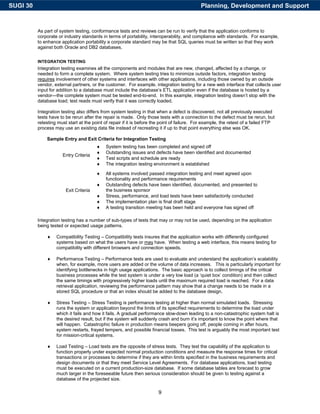 SUGI 30                                                                                      Planning, Development and Support


          As part of system testing, conformance tests and reviews can be run to verify that the application conforms to
          corporate or industry standards in terms of portability, interoperability, and compliance with standards. For example,
          to enhance application portability a corporate standard may be that SQL queries must be written so that they work
          against both Oracle and DB2 databases.


          INTEGRATION TESTING
          Integration testing examines all the components and modules that are new, changed, affected by a change, or
          needed to form a complete system. Where system testing tries to minimize outside factors, integration testing
          requires involvement of other systems and interfaces with other applications, including those owned by an outside
          vendor, external partners, or the customer. For example, integration testing for a new web interface that collects user
          input for addition to a database must include the database’s ETL application even if the database is hosted by a
          vendor—the complete system must be tested end-to-end. In this example, integration testing doesn’t stop with the
          database load; test reads must verify that it was correctly loaded.

          Integration testing also differs from system testing in that when a defect is discovered, not all previously executed
          tests have to be rerun after the repair is made. Only those tests with a connection to the defect must be rerun, but
          retesting must start at the point of repair if it is before the point of failure. For example, the retest of a failed FTP
          process may use an existing data file instead of recreating it if up to that point everything else was OK.

              Sample Entry and Exit Criteria for Integration Testing
                                        ♦   System testing has been completed and signed off
                                        ♦   Outstanding issues and defects have been identified and documented
                      Entry Criteria
                                        ♦   Test scripts and schedule are ready
                                        ♦   The integration testing environment is established

                                        ♦   All systems involved passed integration testing and meet agreed upon
                                            functionality and performance requirements
                                        ♦   Outstanding defects have been identified, documented, and presented to
                        Exit Criteria       the business sponsor
                                        ♦   Stress, performance, and load tests have been satisfactorily conducted
                                        ♦   The implementation plan is final draft stage
                                        ♦   A testing transition meeting has been held and everyone has signed off

          Integration testing has a number of sub-types of tests that may or may not be used, depending on the application
          being tested or expected usage patterns.

              ♦    Compatibility Testing – Compatibility tests insures that the application works with differently configured
                   systems based on what the users have or may have. When testing a web interface, this means testing for
                   compatibility with different browsers and connection speeds.

              ♦    Performance Testing – Performance tests are used to evaluate and understand the application’s scalability
                   when, for example, more users are added or the volume of data increases. This is particularly important for
                   identifying bottlenecks in high usage applications. The basic approach is to collect timings of the critical
                   business processes while the test system is under a very low load (a ‘quiet box’ condition) and then collect
                   the same timings with progressively higher loads until the maximum required load is reached. For a data
                   retrieval application, reviewing the performance pattern may show that a change needs to be made in a
                   stored SQL procedure or that an index should be added to the database design.

              ♦    Stress Testing – Stress Testing is performance testing at higher than normal simulated loads. Stressing
                   runs the system or application beyond the limits of its specified requirements to determine the load under
                   which it fails and how it fails. A gradual performance slow-down leading to a non-catastrophic system halt is
                   the desired result, but if the system will suddenly crash and burn it’s important to know the point where that
                   will happen. Catastrophic failure in production means beepers going off, people coming in after hours,
                   system restarts, frayed tempers, and possible financial losses. This test is arguably the most important test
                   for mission-critical systems.

              ♦    Load Testing – Load tests are the opposite of stress tests. They test the capability of the application to
                   function properly under expected normal production conditions and measure the response times for critical
                   transactions or processes to determine if they are within limits specified in the business requirements and
                   design documents or that they meet Service Level Agreements. For database applications, load testing
                   must be executed on a current production-size database. If some database tables are forecast to grow
                   much larger in the foreseeable future then serious consideration should be given to testing against a
                   database of the projected size.

                                                                       9
 