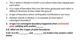 1. This is where it Breaks in Earth’s crust where rocks have slipped past
each other.
2. It is a type of boundary that runs like trains going past each other in
different directions & they shake the ground
3. A type of boundary where earthquakes manifested or can occur.
4. Aleutian Islands in Alaskas, is an example of what type in
convergent boundary?
5. A type 3 in convergent boundary happened when continental
plate colliding with another______
6-8. What are the 3 types of plate boundaries
9-10. It is the ________ and ________ are broken into sections called
plates.
 