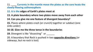 11. ____ Currents in the mantle move the plates as the core heats the
slowly-flowing asthenosphere
12. It is the edges of Earth’s plates meet at
13. A plate boundary where two plates move away from each other
14. Can you give me one feature of divergent boundary?
15. Places where plates crash (or crunch) together or subduct (one
sinks under)
16-18. Give me the three tense in the boundaries
19. Divergent is like “dissecting” or ______
20. A boundary that Rock is pushed in two opposite directions (or
sideways, but no rock is lost)
 