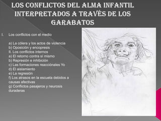 I.   Los conflictos con el medio

     a) La cólera y los actos de violencia
     b) Oposición y encopresis
     II. Los conflictos internos
     a) El retorno contra sí mismo
     b) Represión e inhibición
     c) Las formaciones reacciónales Yo
     d) El aislamiento
     e) La regresión
     f) Los atrasos en la escuela debidos a
     causas afectivas
     g) Conflictos pasajeros y neurosis
     duraderas
 