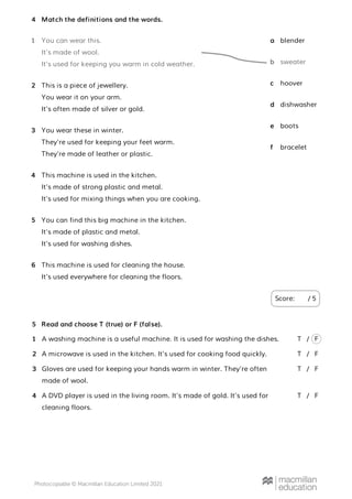 Match the definitions and the words.
Score: / 5
4
You can wear this.
It’s made of wool.
It’s used for keeping you warm in cold weather.
1
This is a piece of jewellery.
You wear it on your arm.
It’s often made of silver or gold.
2
You wear these in winter.
They’re used for keeping your feet warm.
They’re made of leather or plastic.
3
This machine is used in the kitchen.
It’s made of strong plastic and metal.
It’s used for mixing things when you are cooking.
4
You can find this big machine in the kitchen.
It’s made of plastic and metal.
It’s used for washing dishes.
5
This machine is used for cleaning the house.
It’s used everywhere for cleaning the floors.
6
blender
a
sweater
b
hoover
c
dishwasher
d
boots
e
bracelet
f
Read and choose T (true) or F (false).
A washing machine is a useful machine. It is used for washing the dishes.
A microwave is used in the kitchen. It’s used for cooking food quickly.
Gloves are used for keeping your hands warm in winter. They’re often
made of wool.
A DVD player is used in the living room. It’s made of gold. It’s used for
cleaning floors.
5
1 T F
/
2 T F
/
3 T F
/
4 T F
/
 