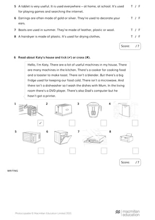 WRITING
A tablet is very useful. It is used everywhere – at home, at school. It’s used
for playing games and searching the internet.
Earrings are often made of gold or silver. They’re used to decorate your
ears.
Boots are used in summer. They’re made of leather, plastic or wool.
A hairdryer is made of plastic. It’s used for drying clothes.
Score: / 7
5 T F
/
6 T F
/
7 T F
/
8 T F
/
Read about Katy’s house and tick (✔) or cross (✘).
Score: / 7
6
Hello, I’m Katy. There are a lot of useful machines in my house. There
are many machines in the kitchen. There’s a cooker for cooking food
and a toaster to make toast. There isn’t a blender. But there’s a big
fridge used for keeping our food cold. There isn’t a microwave. And
there isn’t a dishwasher so I wash the dishes with Mum. In the living
room there’s a DVD player. There’s also Dad’s computer but he
hasn’t got a printer.
1
✔
2 3 4
5 6 7 8
 