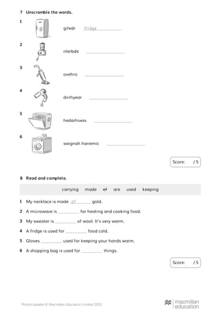 Unscramble the words.
Score: / 5
7
gifedr
1
fridge
nlerbde
2
ovehro
3
dirrhyear
4
hedarhiwss
5
swignah hanemic
6
Read and complete.
Score: / 5
8
carrying made of are used keeping
My necklace is made gold.
1 of
A microwave is for heating and cooking food.
2
My sweater is of wool. It’s very warm.
3
A fridge is used for food cold.
4
Gloves used for keeping your hands warm.
5
A shopping bag is used for things.
6
 