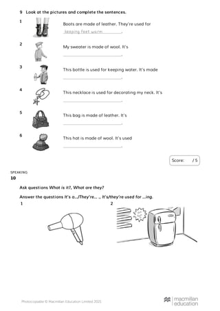 10
SPEAKING
Look at the pictures and complete the sentences.
Score: / 5
9
Boots are made of leather. They’re used for
.
1
keeping feet warm
My sweater is made of wool. It’s
.
2
This bottle is used for keeping water. It’s made
.
3
This necklace is used for decorating my neck. It’s
.
4
This bag is made of leather. It’s
.
5
This hat is made of wool. It’s used
.
6
Ask questions What is it?, What are they?
Answer the questions It’s a…/They’re… ., It’s/they’re used for …ing.
1 2
 
