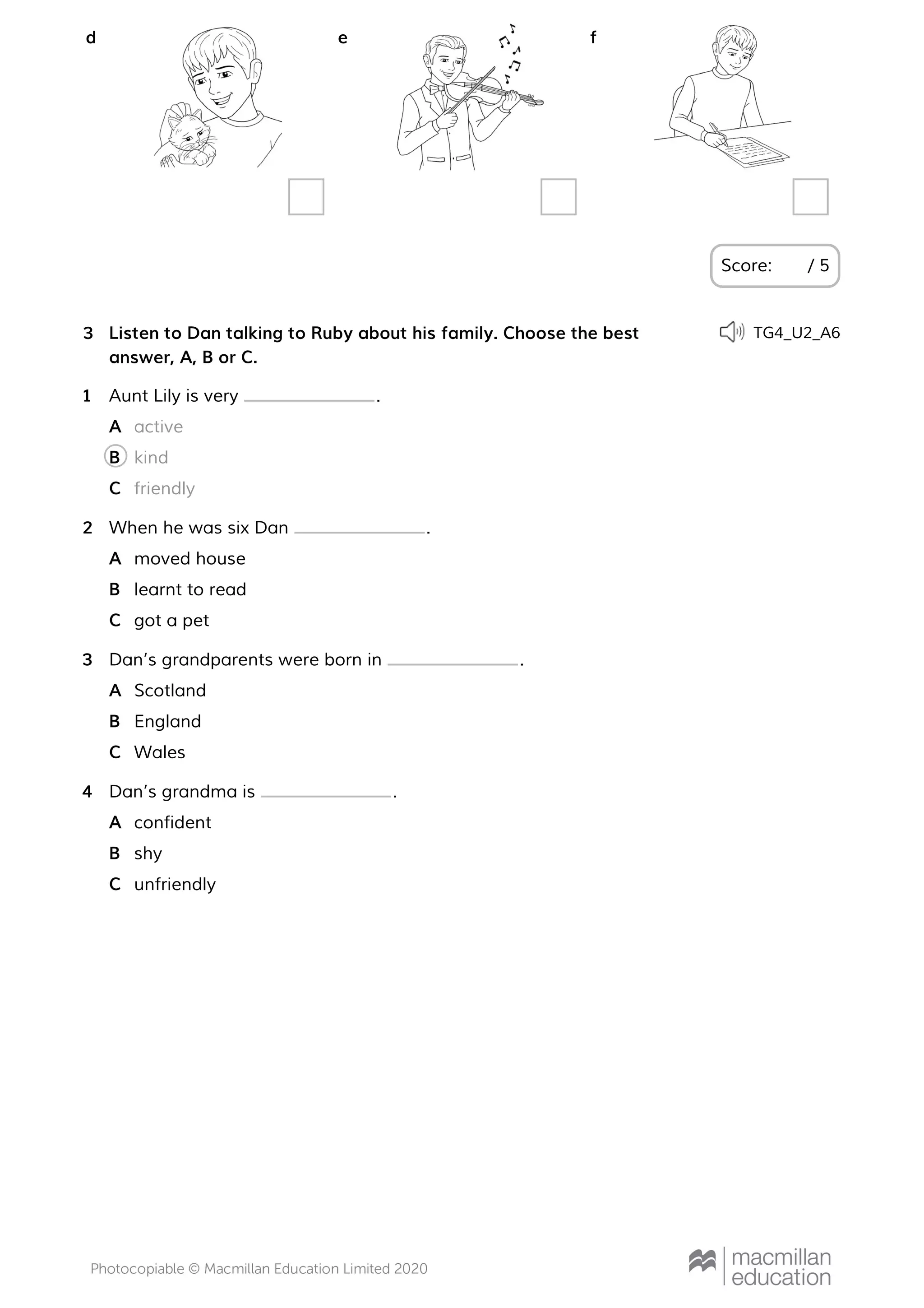 Score: / 5
d e f
Listen to Dan talking to Ruby about his family. Choose the best
answer, A, B or C.
3 TG4_U2_A6
Aunt Lily is very .1
activeA
kindB
friendlyC
When he was six Dan .2
moved houseA
learnt to readB
got a petC
Dan’s grandparents were born in .3
ScotlandA
EnglandB
WalesC
Dan’s grandma is .4
confidentA
shyB
unfriendlyC
 