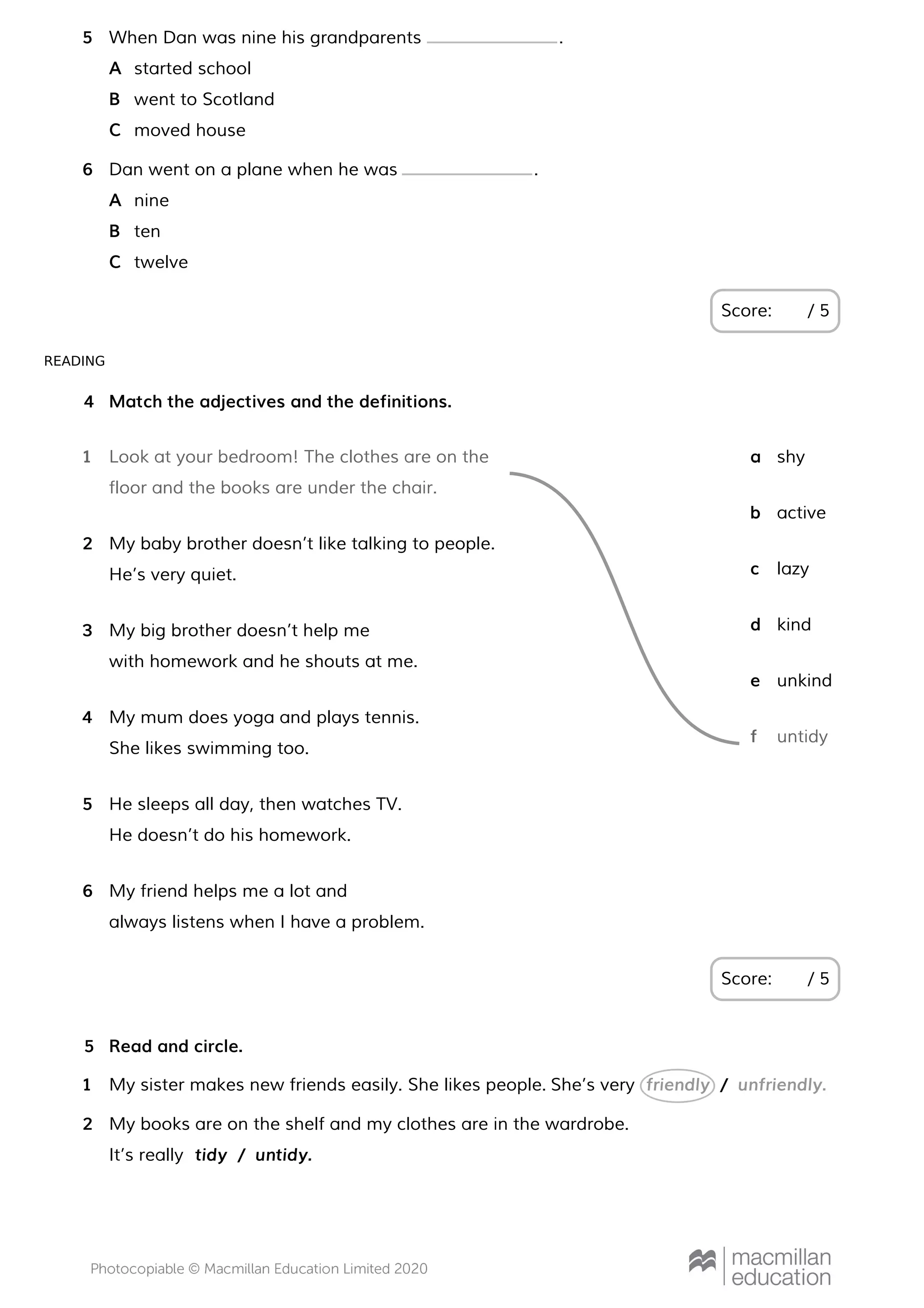 READING
Score: / 5
When Dan was nine his grandparents .5
started schoolA
went to ScotlandB
moved houseC
Dan went on a plane when he was .6
nineA
tenB
twelveC
Match the adjectives and the definitions.
Score: / 5
4
Look at your bedroom! The clothes are on the
floor and the books are under the chair.
1
My baby brother doesn’t like talking to people.
He’s very quiet.
2
My big brother doesn’t help me
with homework and he shouts at me.
3
My mum does yoga and plays tennis.
She likes swimming too.
4
He sleeps all day, then watches TV.
He doesn’t do his homework.
5
My friend helps me a lot and
always listens when I have a problem.
6
shya
activeb
lazyc
kindd
unkinde
untidyf
Read and circle.5
My sister makes new friends easily. She likes people. She’s very1 friendly / unfriendly.
My books are on the shelf and my clothes are in the wardrobe.
It’s really
2
tidy / untidy.
 
