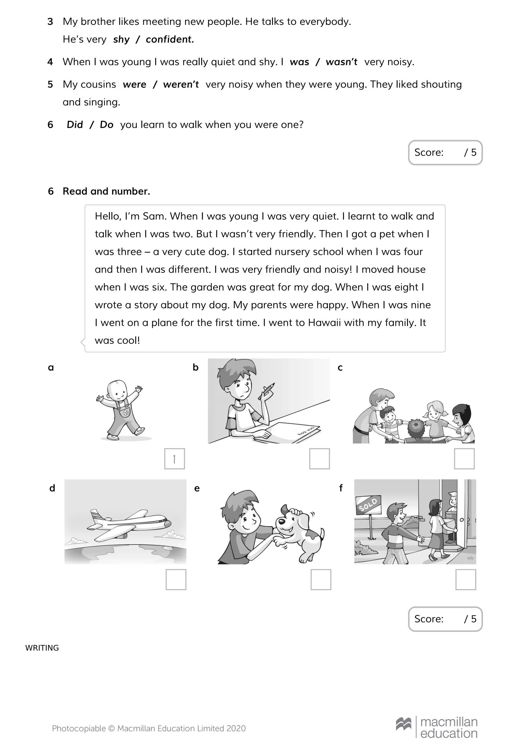 WRITING
Score: / 5
My brother likes meeting new people. He talks to everybody.
He’s very
3
shy / confident.
When I was young I was really quiet and shy. I very noisy.4 was / wasn’t
My cousins very noisy when they were young. They liked shouting
and singing.
5 were / weren’t
you learn to walk when you were one?6 Did / Do
Read and number.
Score: / 5
6
Hello, I’m Sam. When I was young I was very quiet. I learnt to walk and
talk when I was two. But I wasn’t very friendly. Then I got a pet when I
was three – a very cute dog. I started nursery school when I was four
and then I was different. I was very friendly and noisy! I moved house
when I was six. The garden was great for my dog. When I was eight I
wrote a story about my dog. My parents were happy. When I was nine
I went on a plane for the first time. I went to Hawaii with my family. It
was cool!
a
1
b c
d e f
 