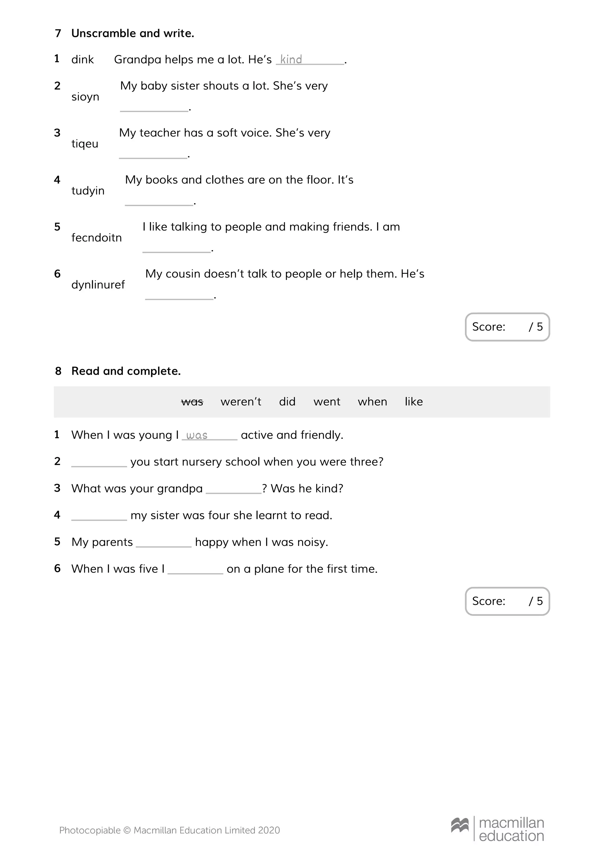Unscramble and write.
Score: / 5
7
dink Grandpa helps me a lot. He’s .1 kind
sioyn
My baby sister shouts a lot. She’s very
.
2
tiqeu
My teacher has a soft voice. She’s very
.
3
tudyin
My books and clothes are on the floor. It’s
.
4
fecndoitn
I like talking to people and making friends. I am
.
5
dynlinuref
My cousin doesn’t talk to people or help them. He’s
.
6
Read and complete.
Score: / 5
8
was weren’t did went when like
When I was young I active and friendly.1 was
you start nursery school when you were three?2
What was your grandpa ? Was he kind?3
my sister was four she learnt to read.4
My parents happy when I was noisy.5
When I was five I on a plane for the first time.6
 