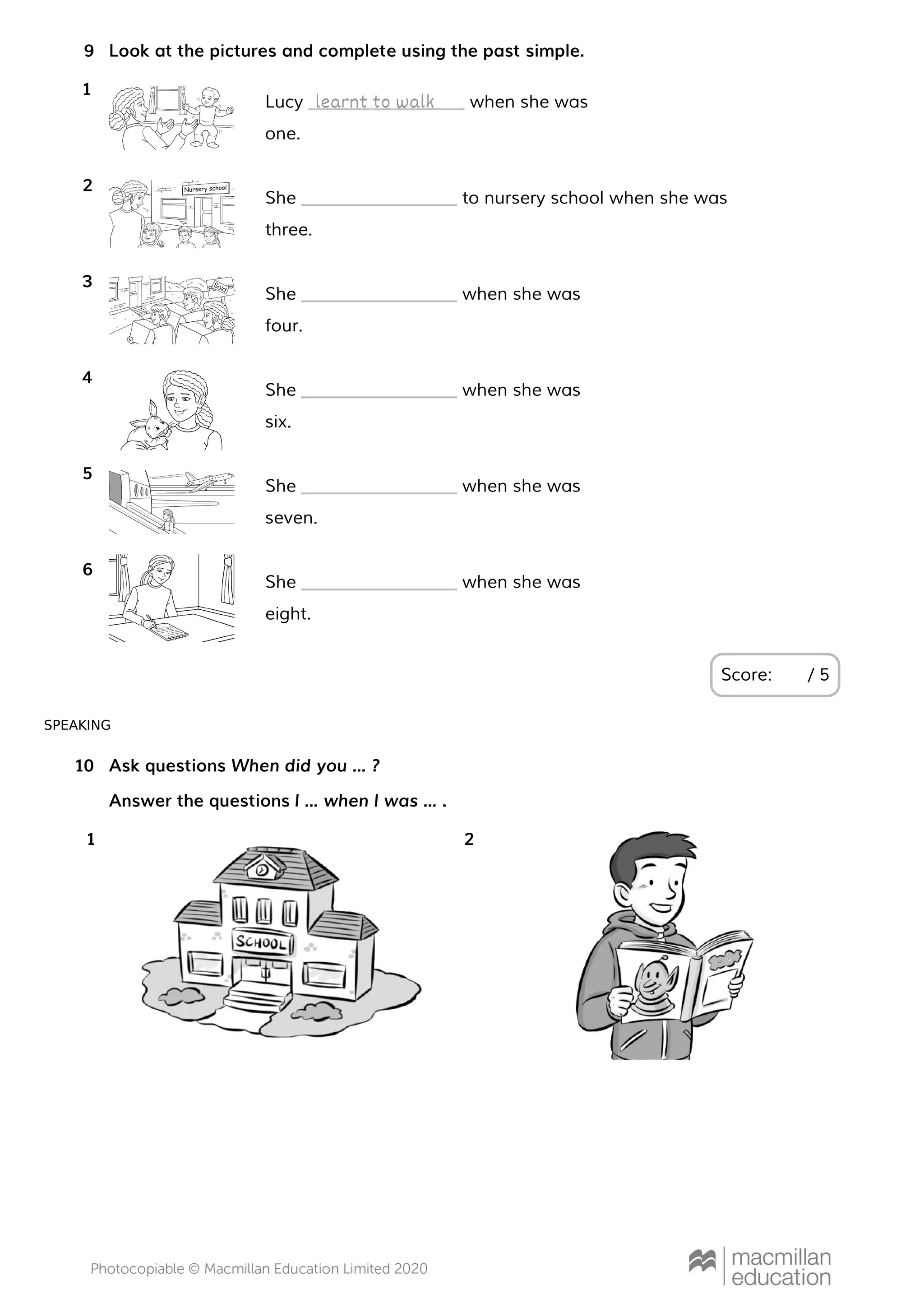 SPEAKING
Look at the pictures and complete using the past simple.
Score: / 5
9
Lucy when she was
one.
1
learnt to walk
She to nursery school when she was
three.
2
She when she was
four.
3
She when she was
six.
4
She when she was
seven.
5
She when she was
eight.
6
Ask questions When did you … ?
Answer the questions I … when I was … .
10
1 2
 