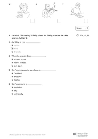 Score: / 5
d e f
Listen to Dan talking to Ruby about his family. Choose the best
answer, A, B or C.
3 TG4_U2_A6
Aunt Lily is very .1
activeA
kindB
friendlyC
When he was six Dan .2
moved houseA
learnt to readB
got a petC
Dan’s grandparents were born in .3
ScotlandA
EnglandB
WalesC
Dan’s grandma is .4
confidentA
shyB
unfriendlyC
 