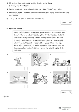 WRITING
Score: / 5
My brother likes meeting new people. He talks to everybody.
He’s very
3
shy / confident.
When I was young I was really quiet and shy. I very noisy.4 was / wasn’t
My cousins very noisy when they were young. They liked shouting
and singing.
5 were / weren’t
you learn to walk when you were one?6 Did / Do
Read and number.
Score: / 5
6
Hello, I’m Sam. When I was young I was very quiet. I learnt to walk and
talk when I was two. But I wasn’t very friendly. Then I got a pet when I
was three – a very cute dog. I started nursery school when I was four
and then I was different. I was very friendly and noisy! I moved house
when I was six. The garden was great for my dog. When I was eight I
wrote a story about my dog. My parents were happy. When I was nine
I went on a plane for the first time. I went to Hawaii with my family. It
was cool!
a
1
b c
d e f
 