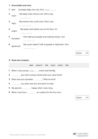 Unscramble and write.
Score: / 5
7
dink Grandpa helps me a lot. He’s .1 kind
sioyn
My baby sister shouts a lot. She’s very
.
2
tiqeu
My teacher has a soft voice. She’s very
.
3
tudyin
My books and clothes are on the floor. It’s
.
4
fecndoitn
I like talking to people and making friends. I am
.
5
dynlinuref
My cousin doesn’t talk to people or help them. He’s
.
6
Read and complete.
Score: / 5
8
was weren’t did went when like
When I was young I active and friendly.1 was
you start nursery school when you were three?2
What was your grandpa ? Was he kind?3
my sister was four she learnt to read.4
My parents happy when I was noisy.5
When I was five I on a plane for the first time.6
 