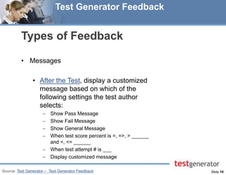 Slide 10 
Test Generator Feedback 
Types of Feedback 
•Messages 
•After the Test, display a customized message based on which of the following settings the test author selects: 
Show Pass Message 
Show Fail Message 
Show General Message 
When test score percent is =, =>, > ______ and <, <= ______ 
When test attempt # is ___ 
Display customized message 
Source: Test Generator – Test Generator Feedback  