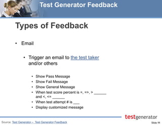 Slide 11 
Test Generator Feedback 
Types of Feedback 
•Email 
•Trigger an email to the test taker and/or others 
•Show Pass Message 
•Show Fail Message 
•Show General Message 
•When test score percent is =, =>, > ______ and <, <= ______ 
•When test attempt # is ___ 
•Display customized message 
Source: Test Generator – Test Generator Feedback  