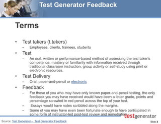 Slide 3 
Test Generator Feedback 
Terms 
•Test takers (t.takers) 
–Employees, clients, trainees, students 
•Test 
–An oral, written or performance-based method of assessing the test taker's competence, mastery or familiarity with information received through traditional classroom instruction, group activity or self-study using print or electronic resources. 
•Test Delivery 
–Oral, paper-and-pencil or electronic 
•Feedback 
–For those of you who may have only known paper-and-pencil testing, the only feedback you may have received would have been a letter grade, points and percentage scrawled in red pencil across the top of your test. 
– Essays would have notes scribbled along the margins. 
–Some of you may have even been fortunate enough to have participated in some form of instructor-led post-test review and remediation 
Source: Test Generator – Test Generator Feedback  