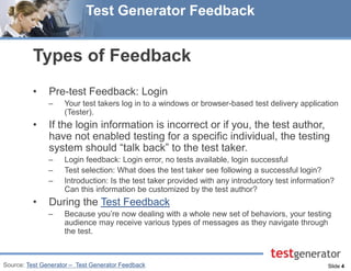 Slide 4 
Test Generator Feedback 
Types of Feedback 
•Pre-test Feedback: Login 
–Your test takers log in to a windows or browser-based test delivery application (Tester). 
•If the login information is incorrect or if you, the test author, have not enabled testing for a specific individual, the testing system should “talk back” to the test taker. 
–Login feedback: Login error, no tests available, login successful 
–Test selection: What does the test taker see following a successful login? 
–Introduction: Is the test taker provided with any introductory test information? Can this information be customized by the test author? 
•During the Test Feedback 
–Because you’re now dealing with a whole new set of behaviors, your testing audience may receive various types of messages as they navigate through the test. 
Source: Test Generator – Test Generator Feedback  
