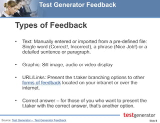 Slide 5 
Test Generator Feedback 
Types of Feedback 
•Text: Manually entered or imported from a pre-defined file: Single word (Correct!, Incorrect), a phrase (Nice Job!) or a detailed sentence or paragraph. 
•Graphic: Sill image, audio or video display 
•URL/Links: Present the t.taker branching options to other forms of feedback located on your intranet or over the internet. 
•Correct answer – for those of you who want to present the t.taker with the correct answer, that’s another option. 
Source: Test Generator – Test Generator Feedback  