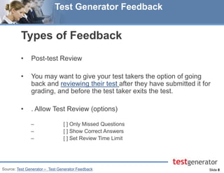 Slide 8 
Test Generator Feedback 
Types of Feedback 
•Post-test Review 
•You may want to give your test takers the option of going back and reviewing their test after they have submitted it for grading, and before the test taker exits the test. 
•. Allow Test Review (options) 
– [ ] Only Missed Questions 
– [ ] Show Correct Answers 
– [ ] Set Review Time Limit 
Source: Test Generator – Test Generator Feedback  