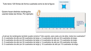 Tulio tiene 120 fichas de forma cuadrada como la de la figura:
Quiere hacer distintos rectángulos
usando todas las fichas. Por ejemplo:
¿Cuál par de rectángulos también puede construir Tulio usando, para cada uno de ellos, todos los cuadrados?
A. 2 cuadrados de alto por 60 cuadrados de largo y, 4 cuadrados de alto por 40 cuadrados de largo.
B. 2 cuadrados de alto por 60 cuadrados de largo y, 8 cuadrados de alto por 15 cuadrados de largo.
C. 5 cuadrados de alto por 24 cuadrados de largo y, 3 cuadrados de alto por 30 cuadrados de largo.
D. 5 cuadrados de alto por 24 cuadrados de largo y, 10 cuadrados de alto por 10 cuadrados de largo.
 