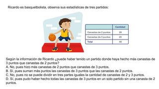 Ricardo es basquetbolista, observa sus estadísticas de tres partidos:
Según la información de Ricardo ¿puede haber tenido un partido donde haya hecho más canastas de
3 puntos que canastas de 2 puntos?
A. No, pues hizo más canastas de 2 puntos que canastas de 3 puntos.
B. Sí, pues suman más puntos las canastas de 3 puntos que las canastas de 2 puntos.
C. No, pues no se puede dividir en tres partes iguales la cantidad de canastas de 2 y 3 puntos.
D. Sí, pues pudo haber hecho todas las canastas de 3 puntos en un solo partido sin una canasta de 2
puntos.
 