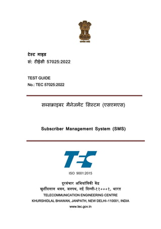टेस्ट गाइड
सं: टीईसी 57025:2022
TEST GUIDE
No.: TEC 57025:2022
सब्सक्राइबर मैनेजमेंट ससस्टम (एसएमएस)
Subscriber Management System (SMS)
ISO 9001:2015
दूरसंचार अभियांभिकी केंद्र
खुर्शीदलाल िवन, जनपथ, नई ददल्ली–११०००१, िारत
TELECOMMUNICATION ENGINEERING CENTRE
KHURSHIDLAL BHAWAN, JANPATH, NEW DELHI–110001, INDIA
www.tec.gov.in
 