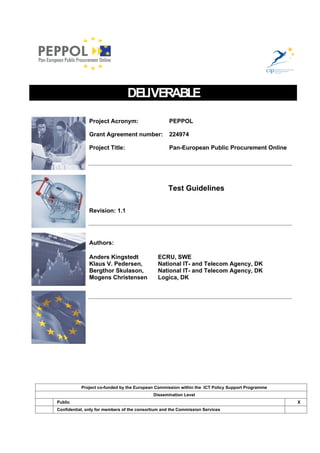 DELIVERABLE

               Project Acronym:                     PEPPOL

               Grant Agreement number:              224974

               Project Title:                       Pan-European Public Procurement Online




                                                   Test Guidelines

               Revision: 1.1




               Authors:

               Anders Kingstedt                ECRU, SWE
               Klaus V. Pedersen,              National IT- and Telecom Agency, DK
               Bergthor Skulason,              National IT- and Telecom Agency, DK
               Mogens Christensen              Logica, DK




           Project co-funded by the European Commission within the ICT Policy Support Programme
                                            Dissemination Level
Public                                                                                            X
Confidential, only for members of the consortium and the Commission Services
 