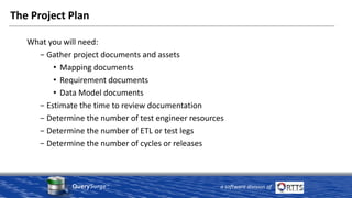 QuerySurge™
a software division of
The Project Plan
What you will need:
− Gather project documents and assets
• Mapping documents
• Requirement documents
• Data Model documents
− Estimate the time to review documentation
− Determine the number of test engineer resources
− Determine the number of ETL or test legs
− Determine the number of cycles or releases
 
