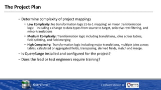 QuerySurge™
a software division of
The Project Plan
− Determine complexity of project mappings
• Low Complexity: No transformation logic (1-to-1 mapping) or minor transformation
logic including a change to data types from source to target, selective row filtering, and
minor translations
• Medium Complexity: Transformation logic including translations, joins across tables,
field splitting, and field merging
• High Complexity: Transformation logic including major translations, multiple joins across
tables, calculated or aggregated fields, transposing, derived fields, match and merge.
− Is QuerySurge installed and configured for the project?
− Does the lead or test engineers require training?
 
